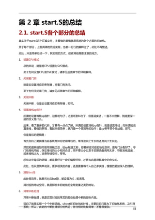 第 2 章 start.S的总结
2.1. start.S各个部分的总结
其实关于start.S这个汇编文件，主要做的事情就是系统的各个方面的初始化。
关于每个部分，上面具体的代码实现，也都一行行的解释过了，此处不再赘述。
此处，只是简单总结一下，其实现的方式，或者其他需要注意的地方。
1. 设置CPU模式
总的来说，就是将CPU设置为SVC模式。
至于为何设置CPU是SVC模式，请参见后面章节的详细解释。
2. 关闭看门狗
就是去设置对应的寄存器，将看门狗关闭。
至于为何关闭看门狗，请参见后面章节的详细解释。
3. 关闭中断
关闭中断，也是去设置对应的寄存器，即可。
4. 设置堆栈sp指针
所谓的设置堆栈sp指针，这样的句子，之前听到N次了，但是说实话，一直不太理解，到底更深一
层的含义是什么。
后来，看了更多的代码，才算有一点点了解。所谓的设置堆栈sp指针，就是设置堆栈，而所谓的设
置堆栈，要做的事情，看起来很简单，就只是一个很简单的动作：让sp等于某个地址值，即可。
但是背后的逻辑是：
首先你自己要搞懂当前系统是如何使用堆栈的，堆栈是向上生长的还是向下生长的。
然后知道系统如何使用堆栈之后，给sp赋值之前，你要保证对应的地址空间，是专门分配好了，专
门给堆栈用的，保证堆栈的大小相对合适，而不要太小以至于后期函数调用太多，导致堆栈溢出，
或者堆栈太大，浪费存储空间，等等。
所有这些背后的逻辑，都是要经过一定的编程经验，才更加容易理解其中的含义的。
此处，也只是简单说说，更多相关的内容，还是要靠每个人自己多实践，慢慢的更加深入的理解。
5. 清除bss段
此处很简单，就是将对应bss段，都设置为,0，即清零。
其对应的地址空间，就是那些未初始化的全局变量之类的地址。
6. 异常中断处理
异常中断处理，就是实现对应的常见的那些处理中断的部分内容。
说白了就是实现一个个中断函数。uboot在初始化的时候，主要目的只是为了初始化系统，及引导
系统，所以，此处的中断处理部分的代码，往往相对比较简单，不是很复杂。
55

 