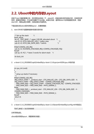 start.S的总结

2.2. Uboot中的内存的Layout
总结了start.S做的事情之后，另外想在此总结一下，uboot中，初始化部分的代码执行后，对应的内存
空间，都是如何规划，什么地方放置了什么内容。此部分内容，虽然和start.S没有直接的关系，但是
start.S中，堆栈sp的计算等，也和这部分内容有关。
下面这部分的uboot的内存的layout，主要是根据：
1. start.S中关于设置堆栈指针的部分的代码
/* Set up the stack
*/
stack_setup:
ldr r0, _TEXT_BASE /* upper 128 KiB: relocated uboot */
sub r0, r0, #CFG_MALLOC_LEN /* malloc area
*/
sub r0, r0, #CFG_GBL_DATA_SIZE /* bdinfo
*/
#ifdef CONFIG_USE_IRQ
sub r0, r0, #(CONFIG_STACKSIZE_IRQ+CONFIG_STACKSIZE_FIQ)
#endif
sub sp, r0, #12 /* leave 3 words for abort-stack */
bl clock_init
2. u-boot-1.1.6_20100601optEmbedSkyu-boot-1.1.6cpuarm920tcpu.c中的代码
int cpu_init (void)
{
/*
* setup up stacks if necessary
*/
#ifdef CONFIG_USE_IRQ
IRQ_STACK_START = _armboot_start - CFG_MALLOC_LEN - CFG_GBL_DATA_SIZE - 4;
FIQ_STACK_START = IRQ_STACK_START - CONFIG_STACKSIZE_IRQ;
FREE_RAM_END = FIQ_STACK_START - CONFIG_STACKSIZE_FIQ - CONFIG_STACKSIZE;
FREE_RAM_SIZE = FREE_RAM_END - PHYS_SDRAM_1;
#else
FREE_RAM_END = _armboot_start - CFG_MALLOC_LEN - CFG_GBL_DATA_SIZE - 4 CONFIG_STACKSIZE;
FREE_RAM_SIZE = FREE_RAM_END - PHYS_SDRAM_1;
#endif
return 0;
}
3. u-boot-1.1.6_20100601optEmbedSkyu-boot-1.1.6boardEmbedSkyconfig.mk中的定义
TEXT_BASE = 0x33D00000
分析而得出的。
uboot的内存的layout，用图表表示就是：

56

 