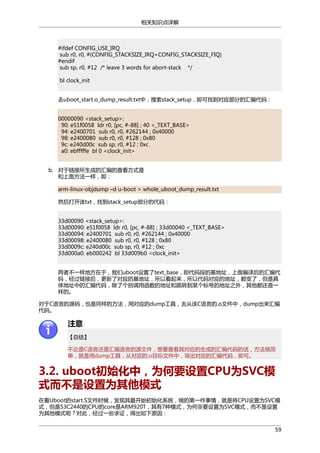 相关知识点详解

#ifdef CONFIG_USE_IRQ
sub r0, r0, #(CONFIG_STACKSIZE_IRQ+CONFIG_STACKSIZE_FIQ)
#endif
sub sp, r0, #12 /* leave 3 words for abort-stack */
bl clock_init
去uboot_start.o_dump_result.txt中，搜索stack_setup，即可找到对应部分的汇编代码：
00000090 <stack_setup>:
90: e51f0058 ldr r0, [pc, #-88] ; 40 <_TEXT_BASE>
94: e2400701 sub r0, r0, #262144 ; 0x40000
98: e2400080 sub r0, r0, #128 ; 0x80
9c: e240d00c sub sp, r0, #12 ; 0xc
a0: ebfffffe bl 0 <clock_init>
b. 对于链接所生成的汇编的查看方式是
和上面方法一样，即：
arm-linux-objdump –d u-boot > whole_uboot_dump_result.txt
然后打开该txt，找到stack_setup部分的代码：
33d00090 <stack_setup>:
33d00090: e51f0058 ldr r0, [pc, #-88] ; 33d00040 <_TEXT_BASE>
33d00094: e2400701 sub r0, r0, #262144 ; 0x40000
33d00098: e2400080 sub r0, r0, #128 ; 0x80
33d0009c: e240d00c sub sp, r0, #12 ; 0xc
33d000a0: eb000242 bl 33d009b0 <clock_init>
两者不一样地方在于，我们uboot设置了text_base，即代码段的基地址，上面编译后的汇编代
码，经过链接后，更新了对应的基地址，所以看起来，所以代码对应的地址，都变了，但是具
体地址中的汇编代码，除了个别调用函数的地址和跳转到某个标号的地址之外，其他都还是一
样的。
对于C语言的源码，也是同样的方法，用对应的dump工具，去从该C语言的.o文件中，dump出来汇编
代码。

注意
【总结】
不论是C语言还是汇编语言的源文件，想要查看其对应的生成的汇编代码的话，方法很简
单，就是用dump工具，从对应的.o目标文件中，导出对应的汇编代码，即可。

3.2. uboot初始化中，为何要设置CPU为SVC模
式而不是设置为其他模式
在看Uboot的start.S文件时候，发现其最开始初始化系统，做的第一件事情，就是将CPU设置为SVC模
式，但是S3C2440的CPU的core是ARM920T，其有7种模式，为何非要设置为SVC模式，而不是设置
为其他模式呢？对此，经过一些求证，得出如下原因：
59

 