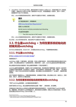 相关知识点详解
2. uboot作为一个bootloader来说，最终目的是为了启动Linux的kernel，在做好准备工作（即初始
化硬件，准备好kernel和rootfs等）跳转到kernel之前，本身就要满足一些条件，其中一个条件，
就是要求CPU处于SVC模式的。
所以，uboot在最初的初始化阶段，就将CPU设置为SVC模式，也是最合适的。

提示
关于满足哪些条件，详情请参考
ARM Linux Kernel Boot Requirements

1

或者Linux内核文档:
kernel_source_rootdocumentationarmbooting
中也是同样的解释：
The CPU must be in SVC mode
所以，uboot在最初的初始化阶段，就将CPU设置为SVC模式，也是最合适的。
综上所述，uboot在初始化阶段，就应该将CPU设置为SVC模式。

3.3. 什么是watchdog + 为何在要系统初始化的
时候关闭watchdog
关于Uboot初始化阶段，在start.S中，为何要去关闭watchdog，下面解释具体的原因：

3.3.1. 什么是watchdog
2

参考嵌入式系统之WATCHDOG(看门狗)概述
简要摘录如下：

watchdog一般是一个硬件模块，其作用是，在嵌入式操作系统中，很多应用情况是系统长期运行且无
人看守，所以难免或者怕万一出现系统死机，那就杯具了，这时，watchdog就会自动帮你重启系统。
那么其是如何实现此功能的呢？那么就要简单解释一下其实现原理了。
watchdog硬件的逻辑就是，其硬件上有个记录超时功能，然后要求用户需要每隔一段时间（此时间可
以根据自己需求而配置）去对其进行一定操作，比如往里面写一些固定的值，俗称“喂狗”，那么我发
现超时了，即过了这么长时间你还不给偶喂食，那么偶就认为你系统是死机了，出问题了，偶就帮你重
启系统。
说白了就是弄个看家狗dog，你要定期给其喂食，如果超时不喂食，那么狗就认为你，他的主人，你的
系统，死机了，就帮你reset重启系统。

3.3.2. 为何在要系统初始化的时候关闭watchdog
了解了watchdog的原理后，此问题就很容易理解了。
如果不禁用watchdog，那么就要单独写程序去定期“喂狗”，那多麻烦，多无聊啊。
毕竟咱此处只是去用uboot初始化必要的硬件资源和系统资源而已，完全用不到这个watchdog的机
制。需要用到，那也是你linux内核跑起来了，是你系统关心的事情，和我uboot没啥关系的，所以肯
定此处要去关闭watchdog（的reset功能）了。
1
2

http://www.arm.linux.org.uk/developer/booting.php
http://wenku.baidu.com/view/e5cd52ff04a1b0717fd5dd27.html

61

 