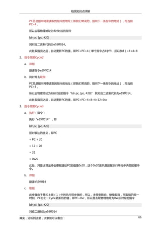 相关知识点详解
PC总是指向将要读取的指令的地址（即我们常说的，指向下一条指令的地址），而当前
PC=4，
所以去取物理地址为4对对应的指令
ldr pc, [pc, #20]
其对应二进制代码为e59ff014。
此处取指完之后，自动更新PC的值，即PC=PC+4（单个指令占4字节，所以加4）=4+4=8
2. 指令周期Cycle2
a.

译指
翻译指令e59ff014

b. 同时再去取指
PC总是指向将要读取的指令的地址（即我们常说的，指向下一条指令的地址），而当前
PC=8，
所以去物理地址为8所对应的指令“ldr pc, [pc, #20]” 其对应二进制代码为e59ff014。
此处取指完之后，自动更新PC的值，即PC=PC+4=8+4=12=0xc
3. 指令周期Cycle3
a.

执行（指令）
执行“e59ff014”，即
ldr pc, [pc, #20]
所对表达的含义，即PC
= PC + 20
= 12 + 20
= 32
= 0x20
此处，只是计算出待会要赋值给PC的值是0x20，这个0x20还只是放在执行单元中内部的缓冲
中。

b. 译指
翻译e59ff014
c.

取指
此步骤由于是和上面（1）中的执行同步做的，所以，未受到影响，继续取指，而取指的那一
时刻，PC为上一Cycle更新后的值，即PC=0xc，所以是去取物理地址为0xc所对应的指令
ldr pc, [pc, #20]
对应二进制为e59ff014

其实，分析到这里，大家就可以看出：

66

 