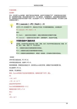相关知识点详解
PC就在那里，
自动增4
所以，经过两个cycle的增4，就到了指令执行的时候，此时PC已经增加了8了，即使你指令执行的时
候，没有用到PC的值，其也还是已经加了8了。而一般来说，大多数的指令，肯定也都是没有用到PC
的，但是其实任何指令执行的那一时刻，也已经是PC=PC+8，而多数指令没有用到，所以很多人没有
注意到这点罢了。

PC（execute）=PC（fetch）+ 8
对于PC=PC+8中的两个PC，其实含义不完全一样.其更准确的表达，应该是这样：
PC（execute）=PC（fetch）+ 8
其中：
PC（fetch）：当前正在执行的指令，就是之前取该指令时候的PC的值
PC（execute）：当前指令执行的计算中，如果用到PC，则此时PC的值。

不同阶段的PC值的关系
对应地，在ARM7的三级流水线（取指，译指，执行）和ARM9的五级流水线（取指，译
指，执行，存储，写回）中，可以这么说：
PC， 总是指向当前正在被取指的指令的地址，
PC-4，总是指向当前正在被译指的指令的地址，
PC-8，总是指向当前的那条指令，即我们一般说的，正在被执行的指令的地址。
【总结】
ARM7的三级流水线，PC=PC+8，
ARM9的五级流水线，也是PC=PC+8，
根本的原因是，两者的流水线设计中，指令的Execute执行阶段，都是处于流水线的第三级。
所以使得PC=PC+8。
类似地，可以推导出：
假设，Execute阶段处于流水线中的第E阶段，每条指令是T个字节，那么
PC
= PC + N*T
= PC + (E - 1) * T
Execute阶段都是第3阶段 ⇒ E=3
此处ARM7和ARM9：

每条指令是4个字节 ⇒ T=4
所以：
PC
=PC + N* T

68

 