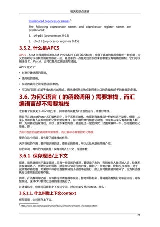 相关知识点详解
Predeclared coprocessor names

5

The following coprocessor names and coprocessor register names are
predeclared:
1. p0-p15 (coprocessors 0-15)
2. c0-c15 (coprocessor registers 0-15).

3.5.2. 什么是APCS
APCS，ARM 过程调用标准(ARM Procedure Call Standard)，提供了紧凑的编写例程的一种机制，定
义的例程可以与其他例程交织在一起。最显著的一点是对这些例程来自哪里没有明确的限制。它们可以
编译自 C、 Pascal、也可以是用汇编语言写成的。
APCS 定义了:
• 对寄存器使用的限制。
• 使用栈的惯例。
• 在函数调用之间传递/返回参数。
• 可以被"回溯"的基于栈的结构的格式，用来提供从失败点到程序入口的函数(和给予的参数)的列表。

3.6. 为何C语言（的函数调用）需要堆栈，而汇
编语言却不需要堆栈
之前看了很多关于uboot的分析，其中就有说要为C语言的运行，准备好堆栈。
而自己在Uboot的start.S汇编代码中，关于系统初始化，也看到有堆栈指针初始化这个动作。但是，从
来只是看到有人说系统初始化要初始化堆栈，即正确给堆栈指针sp赋值，但是却从来没有看到有人解
释，为何要初始化堆栈。所以，接下来的内容，就是经过一定的探究，试图来解释一下，为何要初始化
堆栈，即：
为何C语言的函数调用要用到堆栈，而汇编却不需要初始化堆栈。
要明白这个问题，首先要了解堆栈的作用。
关于堆栈的作用，要详细讲解的话，要很长的篇幅，所以此处只是做简略介绍。
总的来说，堆栈的作用就是：保存现场/上下文，传递参数。

3.6.1. 保存现场/上下文
现场，意思就相当于案发现场，总有一些现场的情况，要记录下来的，否则被别人破坏掉之后，你就无
法恢复现场了。而此处说的现场，就是指CPU运行的时候，用到了一些寄存器，比如r0,r1等等，对于
这些寄存器的值，如果你不保存而直接跳转到子函数中去执行，那么很可能就被其破坏了，因为其函数
执行也要用到这些寄存器。
因此，在函数调用之前，应该将这些寄存器等现场，暂时保持起来，等调用函数执行完毕返回后，再恢
复现场。这样CPU就可以正确的继续执行了。
在计算机中，你常可以看到上下文这个词，对应的英文是context。那么：

3.6.1.1. 什么叫做上下文context
保存现场，也叫保存上下文。
5

http://www.keil.com/support/man/docs/armasm/armasm_ch03s03s03.htm

71

 