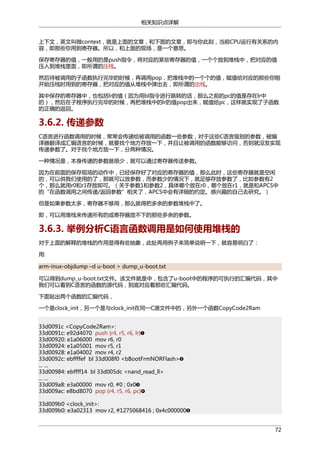 相关知识点详解
上下文，英文叫做context，就是上面的文章，和下面的文章，即与你此刻，当前CPU运行有关系的内
容，即那些你用到寄存器。所以，和上面的现场，是一个意思。
保存寄存器的值，一般用的是push指令，将对应的某些寄存器的值，一个个放到堆栈中，把对应的值
压入到堆栈里面，即所谓的压栈。
然后待被调用的子函数执行完毕的时候，再调用pop，把堆栈中的一个个的值，赋值给对应的那些你刚
开始压栈时用到的寄存器，把对应的值从堆栈中弹出去，即所谓的出栈。
其中保存的寄存器中，也包括lr的值（因为用bl指令进行跳转的话，那么之前的pc的值是存在lr中
的），然后在子程序执行完毕的时候，再把堆栈中的lr的值pop出来，赋值给pc，这样就实现了子函数
的正确的返回。

3.6.2. 传递参数
C语言进行函数调用的时候，常常会传递给被调用的函数一些参数，对于这些C语言级别的参数，被编
译器翻译成汇编语言的时候，就要找个地方存放一下，并且让被调用的函数能够访问，否则就没发实现
传递参数了。对于找个地方放一下，分两种情况。
一种情况是，本身传递的参数就很少，就可以通过寄存器传送参数。
因为在前面的保存现场的动作中，已经保存好了对应的寄存器的值，那么此时，这些寄存器就是空闲
的，可以供我们使用的了，那就可以放参数，而参数少的情况下，就足够存放参数了，比如参数有2
个，那么就用r0和r1存放即可。（关于参数1和参数2，具体哪个放在r0，哪个放在r1，就是和APCS中
的“在函数调用之间传递/返回参数”相关了，APCS中会有详细的约定。感兴趣的自己去研究。）
但是如果参数太多，寄存器不够用，那么就得把多余的参数堆栈中了。
即，可以用堆栈来传递所有的或寄存器放不下的那些多余的参数。

3.6.3. 举例分析C语言函数调用是如何使用堆栈的
对于上面的解释的堆栈的作用显得有些抽象，此处再用例子来简单说明一下，就容易明白了：
用:
arm-inux-objdump –d u-boot > dump_u-boot.txt
可以得到dump_u-boot.txt文件。该文件就是中，包含了u-boot中的程序的可执行的汇编代码，其中
我们可以看到C语言的函数的源代码，到底对应着那些汇编代码。
下面贴出两个函数的汇编代码，
一个是clock_init，另一个是与clock_init在同一C源文件中的，另外一个函数CopyCode2Ram
33d0091c <CopyCode2Ram>:
33d0091c: e92d4070 push {r4, r5, r6, lr}
33d00920: e1a06000 mov r6, r0
33d00924: e1a05001 mov r5, r1
33d00928: e1a04002 mov r4, r2
33d0092c: ebffffef bl 33d008f0 <bBootFrmNORFlash>
... ...
33d00984: ebffff14 bl 33d005dc <nand_read_ll>
... ...
33d009a8: e3a00000 mov r0, #0 ; 0x0
33d009ac: e8bd8070 pop {r4, r5, r6, pc}
33d009b0 <clock_init>:
33d009b0: e3a02313 mov r2, #1275068416 ; 0x4c000000
72

 
