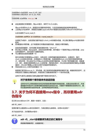相关知识点详解
33d009b4: e3a03005 mov r3, #5 ; 0x5
33d009b8: e5823014 str r3, [r2, #20]
... ...
33d009f8: e1a0f00e mov pc, lr
此处就是我们所期望的，用push指令，保存了r4,r5,r以及lr。
用push去保存r4,r5,r6，那是因为所谓的保存现场，以后后续函数返回时候再恢复现场，
上述用push去保存lr，那是因为函数CopyCode2Ram里面在此处调用了bBootFrmNORFlash
以及也调用了nand_read_ll：
33d00984: ebffff14 bl 33d005dc <nand_read_ll>
也用到了bl指令，会改变我们最开始进入clock_init时候的lr的值，所以我们要用push也暂时保存
起来。
把0赋值给r0寄存器，这个就是我们所谓返回值的传递，是通过r0寄存器的。
此处的返回值是0，也对应着C语言的源码中的“return 0”.
把之前push的值，给pop出来，还给对应的寄存器，其中最后一个是将开始push的lr的值，pop
出来给赋给PC，因为实现了函数的返回。
可以看到此处是该函数第一行
其中没有我们所期望的push指令，没有去将一些寄存器的值放到堆栈中。这是因为，我们
clock_init这部分的内容，所用到的r2,r3等寄存器，和前面调用clock_init之前所用到的寄存器
r0，没有冲突，所以此处可以不用push去保存这类寄存器的值，不过有个寄存器要注意，那就是
r14，即lr，其是在前面调用clock_init的时候，用的是bl指令，所以会自动把跳转时候的pc的值赋
值给lr，所以也不需要push指令去将PC的值保存到堆栈中。
而此处是clock_init的代码的最后一行
就是我们常见的mov pc, lr，把lr的值，即之前保存的函数调用时候的PC值，赋值给现在的PC，这
样就实现了函数的正确的返回，即返回到了函数调用时候下一个指令的位置。
这样CPU就可以继续执行原先函数内剩下那部分的代码了。

对于使用哪个寄存器来传递返回值
当然你也可以用其他暂时空闲没有用到的寄存器来传递返回值，但是这些处理方式，本身
是根据ARM的APCS的寄存器的使用的约定而设计的，你最好不要随便改变使用方式，最
好还是按照其约定的来处理，这样程序更加符合规范。

3.7. 关于为何不直接用mov指令，而非要用adr
伪指令
在分析uboot的start.S中，看到一些指令，比如：
adr r0, _start
觉得好像可以直接用mov指令实现即可，为啥还要这么麻烦地，去用ldr去实现？
关于此处的代码，为何要用adr指令：
adr r0, _start

adr r0, _start会被翻译为真正的汇编指令
其被编译器编译后，会被翻译成：

73

 