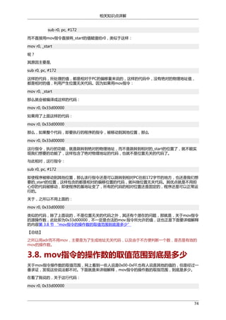 相关知识点详解
sub r0, pc, #172
而不直接用mov指令直接将_start的值赋值给r0，类似于这样：
mov r0, _start
呢？
其原因主要是,
sub r0, pc, #172
这样的代码，所处理的值，都是相对于PC的偏移量来说的，这样的代码中，没有绝对的物理地址值，
都是相对的值，利用产生位置无关代码。因为如果用mov指令：
mov r0, _start
那么就会被编译成这样的代码：
mov r0, 0x33d00000
如果用了上面这样的代码：
mov r0, 0x33d00000
那么，如果整个代码，即要执行的程序的指令，被移动到其他位置，那么
mov r0, 0x33d00000
这行指令，执行的功能，就是跳转到绝对的物理地址，而不是跳转到相对的_start的位置了，就不能实
现我们想要的功能了，这样包含了绝对物理地址的代码，也就不是位置无关的代码了。
与此相对，这行指令：
sub r0, pc, #172
即使程序被移动到其他位置，那么该行指令还是可以跳转到相对PC往前172字节的地方，也还是我们想
要的_start的位置，这样包含的都是相对的偏移位置的代码，就叫做位置无关代码。其优点就是不用担
心你的代码被移动，即使程序的基地址变了，所有的代码的相对位置还是固定的，程序还是可以正常运
行的。
关于，之所以不用上面的：
mov r0, 0x33d00000
类似的代码，除了上面说的，不是位置无关的代码之外，其还有个潜在的问题，那就是，关于mov指令
的源操作数，此处即为0x33d00000，不一定是合法的mov 指令所允许的值，这也正是下面要详细解释
的内容第 3.8 节 “mov指令的操作数的取值范围到底是多少”
【总结】
之所以用adr而不用mov，主要是为了生成地址无关代码，以及由于不方便判断一个数，是否是有效的
mov的操作数。

3.8. mov指令的操作数的取值范围到底是多少
关于mov指令操作数的取值范围，网上看到一些人说是0x00-0xFF,也有人说是其他的值的，但是经过一
番求证，发现这些说法都不对。下面就是来详细解释，mov指令的操作数的取指范围，到底是多少。
在看了我说的，关于这行代码：
mov r0, 0x33d00000

74

 
