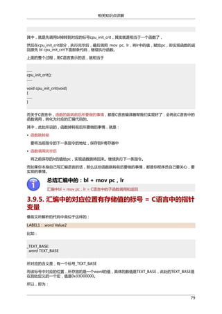 相关知识点详解

其中，就是先调用bl掉转到对应的标号cpu_init_crit，其实就是相当于一个函数了，
然后在cpu_init_crit部分，执行完毕后，最后调用 mov pc, lr，将lr中的值，赋给pc，即实现函数的返
回原先 bl cpu_init_crit下面那条代码，继续执行函数。
上面的整个过程，用C语言表示的话，就相当于
......
cpu_init_crit();
......
void cpu_init_crit(void)
{
......
}
而关于C语言中，函数的跳转前后所要做的事情，都是C语言编译器帮我们实现好了，会将此C语言中的
函数调用，转化为对应的汇编代码的。
其中，此处所说的，函数掉转前后所要做的事情，就是：
• 函数跳转前
要将当前指令的下一条指令的地址，保存到lr寄存器中
• 函数调用完毕后
将之前保存的lr的值给pc，实现函数跳转回来。继续执行下一条指令。
而如果你本身自己写汇编语言的话，那么这些函数跳转前后要做的事情，都是你程序员自己要关心，要
实现的事情。

总结汇编中的：bl + mov pc，lr
汇编中bl + mov pc，lr = C语言中的子函数调用和返回

3.9.5. 汇编中的对应位置有存储值的标号 = C语言中的指针
变量
像前文所解析的代码中类似于这样的：
LABEL1：.word Value2
比如：
_TEXT_BASE:
.word TEXT_BASE
所对应的含义是，有一个标号_TEXT_BASE
而该标号中对应的位置，所存放的是一个word的值，具体的数值是TEXT_BASE，此处的TEXT_BASE是
在别处定义的一个宏，值是0x33D00000。
所以，即为：
79

 