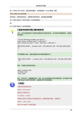 相关知识点详解
有一个标号_TEXT_BASE，其对应的位置中，所存放的是一个word的值，值为
TEXT_BASE=0x33D00000
总的来说，此种用法的含义，如果用C语言来表示，其实更加容易理解：
int *_TEXT_BASE = TEXT_BASE = 0x33D00000
即：
int *_TEXT_BASE = 0x33D00000

C语言中如何引用汇编中的标号
不过，对于这样的类似于C语言中的指针的汇编中的标号，在C语言中调用到的话，却是这
样引用的：
/* for the following variables, see start.S */
extern ulong _armboot_start; /* code start */
extern ulong _bss_start; /* code + data end == BSS start */
......
IRQ_STACK_START = _armboot_start - CFG_MALLOC_LEN - CFG_GBL_DATA_SIZE 4;
......
而不是我原以为的，直接当做指针来引用该变量的方式：
*IRQ_STACK_START = *_armboot_start - CFG_MALLOC_LEN - CFG_GBL_DATA_SIZE
- 4;
其中，对应的汇编中的代码为：
.globl _armboot_start
_armboot_start:
.word _start
所以，针对这点，还是需要注意一下的。至少以后如果自己写代码的时候，在C语言中引用
汇编中的global的标号的时候，知道是如何引用该变量的。

【总结】
汇编中类似这样的代码：
label1: .word value2
就相当于C语言中的：
int *label1 = value2
但是在C语言中引用该标号/变量的时候，却是直接拿来用的，就像这样：
label1 = other_value
其中label1就是个int型的变量。

80

 