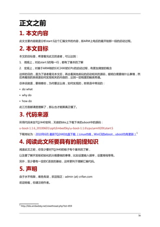 正文之前
1. 本文内容
此文主要内容就是分析start.S这个汇编文件的内容，即ARM上电后的最开始那一段的启动过程。

2. 本文目标
本文的目标是，希望看完此文的读者，可以达到：
1. 微观上，对此start.S的每一行，都有了基本的了解
2. 宏观上，对基于ARM核的S3C24X0的CPU的启动过程，有更加清楚的概念
这样的目的，是为了读者看完本文后，再去看其他类似的启动相关的源码，能明白需要做什么事情，然
后再看别的系统是如何实现相关的内容的，达到一定程度的触类旁通。
总体说就是，要做哪些，为何要这么做，如何实现的，即英语中常说的：
• do what
• why do
• how do
此三方面都清楚理解了，那么也才能算真正懂了。

3. 代码来源
所用代码来自TQ2440官网，天嵌的bbs上下载下来的uboot中的源码：
u-boot-1.1.6_20100601optEmbedSkyu-boot-1.1.6cpuarm920tstart.S
下载地址为：2010年6月 最新TQ2440光盘下载 （Linux内核，WinCE的eboot，uboot均有更新）

1

4. 阅读此文所要具有的前提知识
阅读此文之前，你至少要对TQ2440的板子有个基本的了解，
以及要了解开发板初始化的大概要做的事情，比如设置输入频率，设置堆栈等等。
另外，至少要有一定的C语言的基础，这样更利于理解汇编代码。

5. 声明
由于水平有限，难免有误，欢迎指正：admin (at) crifan.com
欢迎转载，但请注明作者。

1

http://bbs.embedsky.net/viewthread.php?tid=859

ix

 