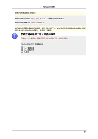 相关知识点详解
被翻译后的真正的汇编代码：
33d00080: e59f13f8 ldr r1, [pc, #1016] ; 33d00480 <fiq+0x60>
......
33d00480: 00007fff .word 0x00007fff
即把ldr伪指令翻译成真正的ldr指令，并且另外分配了一个word的地址空间用于存放该数值，然后
用ldr指令将对应地址中的值载入，赋值给r1寄存器。

总结汇编中给某个地址赋值的方法
汇编中，一个常用的，用来给某个地址赋值的方法，类似如下形式：
#define 宏的名字 寄存器地址
......
ldr r1, =要赋的值
ldr r0, =宏的名字
str r1, [r0]

84

 