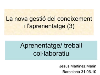 La nova gestió del coneixement i l’aprenentatge (3) Aprenentatge/ treballcol·laboratiu JesusMartinezMarin Barcelona 31.06.10 