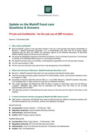 Update on the Madoff fraud case
Questions & Answers

Private and Confidential – for the sole use of UBP Investors

Geneva 17 December 2008


1. Who is Bernard Madoff?
   Bernard Madoff, a figure in the securities industry in the US, is the founder and majority shareholder of
   Bernard L. Madoff Investment Securities, LLC, a broker/dealer with USD 700 mn of equity capital
   registered with the SEC and FINRA, the successor agency to the National Association of Securities
   Dealers (NASD) where he served as vice chairman.
   He served as NASDAQ's chairman of the board of directors, and on its board of governors. He remained
   a member of the NASDAQ OMX Group Inc.’s nominating committee.
   Mr. Madoff has been active in the NASD, a self-regulatory organisation for the US securities industry.
   The firm was founded in 1960.
   His firm was one of the five most active firms in the development of the NASDAQ.


2. What is the structure of Bernard L. Madoff Investment Securities, LLC?
   Bernard L. Madoff Investment Securities LLC was a leading international market maker.
   The firm has been providing quality executions for broker-dealers, banks, and financial institutions since
   its inception in 1960.
   According to the Form ADV filed with the SEC on 1 July 2008, Bernard L. Madoff Investment Securities
   LLC managed USD 17 billion across 23 accounts (in investment vehicles).
   The media calculation that Madoff lost USD 50 billion is based on information within the US Attorney
   complaint. “MADOFF also stated that he estimated the losses from this fraud to be at least
   approximately USD 50 billion.”
   The discovery process of ascertaining the exact amount of the loss and the nature of the fraud is still
   ongoing.

3. In which investment vehicles managed by Madoff did UBP clients invest?
   UBP clients’ investments with Madoff were made mostly through four different investment vehicles with
   the following legal set ups, jurisdiction, auditors and regulatory oversights:

Ascot Fund Ltd
   Incorporation: Cayman Islands – 10 February, 1992
   Regulatory Authority: Cayman Islands Monetary Authority
   Administrator: Self-administrated
   Auditor: BDO Tortuga, Cayman Islands

Fairfield Sentry Ltd
   Incorporation: British Virgin Islands – 30 November, 1990
   Regulatory Authority: BVI Financial Services Commission
   Administrator: Citco Fund Services (Europe) BV, Amsterdam (the Netherlands)
   Auditor: PwC, the Netherlands
                                                                                                           1
 