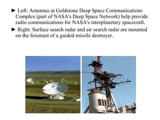 ►  Left: Antennas at Goldstone Deep Space Communications Complex (part of NASA's Deep Space Network) help provide radio communications for NASA's interplanetary spacecraft.  ►  Right: Surface search radar and air search radar are mounted on the foremast of a guided missile destroyer. 
