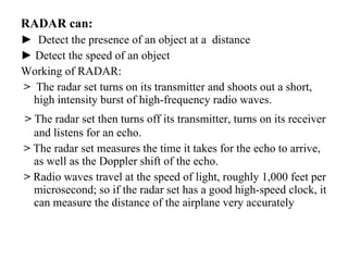 RADAR can: ►  Detect the presence of an object at a  distance ►  Detect the speed of an object Working of RADAR: >   The radar set turns on its transmitter and shoots out a short, high intensity burst of high-frequency radio waves. >  The radar set then turns off its transmitter, turns on its receiver and listens for an echo. >  The radar set measures the time it takes for the echo to arrive, as well as the Doppler shift of the echo. >  Radio waves travel at the speed of light, roughly 1,000 feet per microsecond; so if the radar set has a good high-speed clock, it can measure the distance of the airplane very accurately 