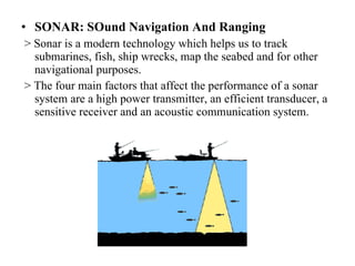 SONAR: SOund Navigation And Ranging > Sonar is a modern technology which helps us to track submarines, fish, ship wrecks, map the seabed and for other navigational purposes. > The four main factors that affect the performance of a sonar system are a high power transmitter, an efficient transducer, a sensitive receiver and an acoustic communication system. 