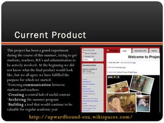 Current Product http://upwardbound-esu.wikispaces.com/   This project has been a grand experiment during the course of this summer, trying to get students, teachers, RA’s and administration to be actively involved. At the beginning we did not know what the final product would look like, but we all agree we have fulfilled the purpose for which we started: Fostering  communication  between students and teachers Creating  a central hub of useful content Archiving  the summer program Building  a tool that would continue to be valuable for regular academic year 