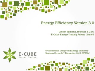 Energy Efficiency Version 3.0
Umesh Bhutoria, Founder & CEO
E-Cube Energy Trading Private Limited

6th Renewable Energy and Energy Efficiency
Business Forum,14th December, 2013, IISWBM

 
