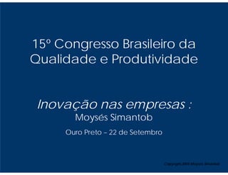 15º Congresso Brasileiro da
Qualidade e Produtividade


 Inovação nas empresas :
       Moysés Simantob
     Ouro Preto – 22 de Setembro



                                   Copyright,2005 Moysés Simantob
 