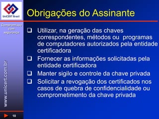 www.unicert.com.br
Compromisso
com
segurança
10
Obrigações do Assinante
 Utilizar, na geração das chaves
correspondentes, métodos ou programas
de computadores autorizados pela entidade
certificadora
 Fornecer as informações solicitadas pela
entidade certificadora
 Manter sigilo e controle da chave privada
 Solicitar a revogação dos certificados nos
casos de quebra de confidencialidade ou
comprometimento da chave privada
 