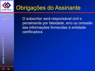 www.unicert.com.br
Compromisso
com
segurança
11
Obrigações do Assinante
O subscritor será responsável civil e
penalmente por falsidade, erro ou omissão
das informações fornecidas à entidade
certificadora
 