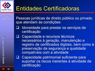 www.unicert.com.br
Compromisso
com
segurança
12
Entidades Certificadoras
 Idoneidade para prestar os serviços de
certificação
 Capacidade e recursos técnicos
necessários à geração, manutenção e
registro de certificados digitais, bem como à
preservação da segurança e qualidade
compatíveis com a atividade
 Capacidade patrimonial suficiente para
suportar os riscos inerentes à atividade de
certificação
Pessoas jurídicas de direito público ou privado
que atendam às condições:
 