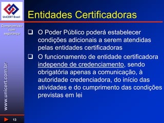 www.unicert.com.br
Compromisso
com
segurança
13
Entidades Certificadoras
 O Poder Público poderá estabelecer
condições adicionais a serem atendidas
pelas entidades certificadoras
 O funcionamento de entidade certificadora
independe de credenciamento, sendo
obrigatória apenas a comunicação, à
autoridade credenciadora, do início das
atividades e do cumprimento das condições
previstas em lei
 