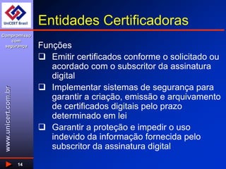 www.unicert.com.br
Compromisso
com
segurança
14
Entidades Certificadoras
Funções
 Emitir certificados conforme o solicitado ou
acordado com o subscritor da assinatura
digital
 Implementar sistemas de segurança para
garantir a criação, emissão e arquivamento
de certificados digitais pelo prazo
determinado em lei
 Garantir a proteção e impedir o uso
indevido da informação fornecida pelo
subscritor da assinatura digital
 
