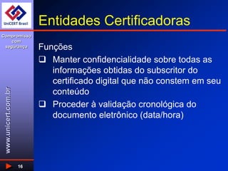 www.unicert.com.br
Compromisso
com
segurança
16
Entidades Certificadoras
Funções
 Manter confidencialidade sobre todas as
informações obtidas do subscritor do
certificado digital que não constem em seu
conteúdo
 Proceder à validação cronológica do
documento eletrônico (data/hora)
 