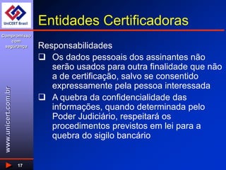 www.unicert.com.br
Compromisso
com
segurança
17
Entidades Certificadoras
Responsabilidades
 Os dados pessoais dos assinantes não
serão usados para outra finalidade que não
a de certificação, salvo se consentido
expressamente pela pessoa interessada
 A quebra da confidencialidade das
informações, quando determinada pelo
Poder Judiciário, respeitará os
procedimentos previstos em lei para a
quebra do sigilo bancário
 
