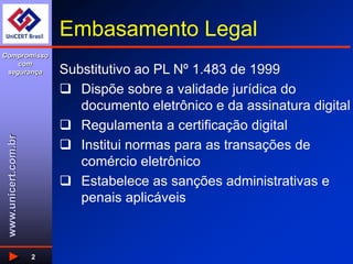 www.unicert.com.br
Compromisso
com
segurança
2
Embasamento Legal
Substitutivo ao PL Nº 1.483 de 1999
 Dispõe sobre a validade jurídica do
documento eletrônico e da assinatura digital
 Regulamenta a certificação digital
 Institui normas para as transações de
comércio eletrônico
 Estabelece as sanções administrativas e
penais aplicáveis
 