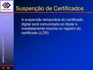 www.unicert.com.br
Compromisso
com
segurança
22
Suspenção de Certificados
A suspensão temporária do certificado
digital será comunicada ao titular e
imediatamente inscrita no registro do
certificado (LCR)
 