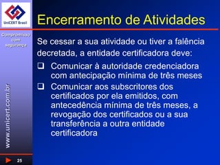 www.unicert.com.br
Compromisso
com
segurança
25
Encerramento de Atividades
Se cessar a sua atividade ou tiver a falência
decretada, a entidade certificadora deve:
 Comunicar à autoridade credenciadora
com antecipação mínima de três meses
 Comunicar aos subscritores dos
certificados por ela emitidos, com
antecedência mínima de três meses, a
revogação dos certificados ou a sua
transferência a outra entidade
certificadora
 