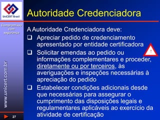 www.unicert.com.br
Compromisso
com
segurança
27
Autoridade Credenciadora
A Autoridade Credenciadora deve:
 Apreciar pedido de credenciamento
apresentado por entidade certificadora
 Solicitar emendas ao pedido ou
informações complementares e proceder,
diretamente ou por terceiros, às
averiguações e inspeções necessárias à
apreciação do pedido
 Estabelecer condições adicionais desde
que necessárias para assegurar o
cumprimento das disposições legais e
regulamentares aplicáveis ao exercício da
atividade de certificação
!
 