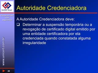 www.unicert.com.br
Compromisso
com
segurança
29
Autoridade Credenciadora
A Autoridade Credenciadora deve:
 Determinar a suspensão temporária ou a
revogação de certificado digital emitido por
uma entidade certificadora por ela
credenciada quando constatada alguma
irregularidade
 