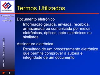 www.unicert.com.br
Compromisso
com
segurança
3
Termos Utilizados
Documento eletrônico
Informação gerada, enviada, recebida,
armazenada ou comunicada por meios
eletrônicos, ópticos, opto-eletrônicos ou
similares
Assinatura eletrônica
Resultado de um processamento eletrônico
que permite comprovar a autoria e
integridade de um documento
 