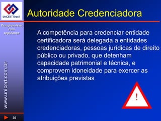 www.unicert.com.br
Compromisso
com
segurança
30
Autoridade Credenciadora
A competência para credenciar entidade
certificadora será delegada a entidades
credenciadoras, pessoas jurídicas de direito
público ou privado, que detenham
capacidade patrimonial e técnica, e
comprovem idoneidade para exercer as
atribuições previstas
!
 