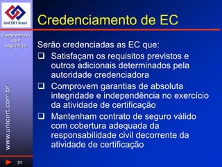 www.unicert.com.br
Compromisso
com
segurança
31
Credenciamento de EC
Serão credenciadas as EC que:
 Satisfaçam os requisitos previstos e
outros adicionais determinados pela
autoridade credenciadora
 Comprovem garantias de absoluta
integridade e independência no exercício
da atividade de certificação
 Mantenham contrato de seguro válido
com cobertura adequada da
responsabilidade civil decorrente da
atividade de certificação
 