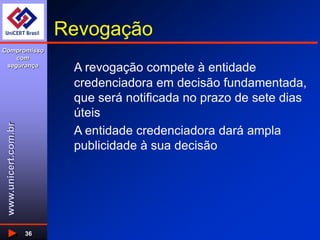www.unicert.com.br
Compromisso
com
segurança
36
Revogação
A revogação compete à entidade
credenciadora em decisão fundamentada,
que será notificada no prazo de sete dias
úteis
A entidade credenciadora dará ampla
publicidade à sua decisão
 