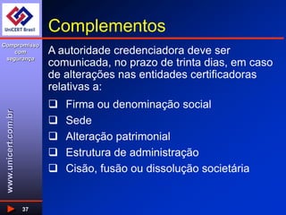 www.unicert.com.br
Compromisso
com
segurança
37
Complementos
 Firma ou denominação social
 Sede
 Alteração patrimonial
 Estrutura de administração
 Cisão, fusão ou dissolução societária
A autoridade credenciadora deve ser
comunicada, no prazo de trinta dias, em caso
de alterações nas entidades certificadoras
relativas a:
 