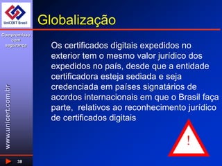 www.unicert.com.br
Compromisso
com
segurança
38
Globalização
Os certificados digitais expedidos no
exterior tem o mesmo valor jurídico dos
expedidos no país, desde que a entidade
certificadora esteja sediada e seja
credenciada em países signatários de
acordos internacionais em que o Brasil faça
parte, relativos ao reconhecimento jurídico
de certificados digitais
!
 