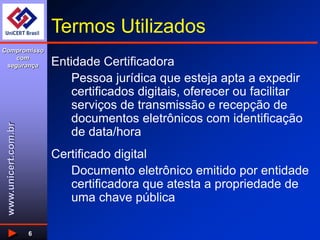www.unicert.com.br
Compromisso
com
segurança
6
Termos Utilizados
Entidade Certificadora
Pessoa jurídica que esteja apta a expedir
certificados digitais, oferecer ou facilitar
serviços de transmissão e recepção de
documentos eletrônicos com identificação
de data/hora
Certificado digital
Documento eletrônico emitido por entidade
certificadora que atesta a propriedade de
uma chave pública
 