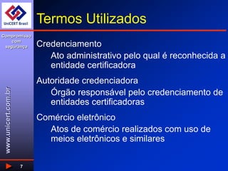 www.unicert.com.br
Compromisso
com
segurança
7
Termos Utilizados
Credenciamento
Ato administrativo pelo qual é reconhecida a
entidade certificadora
Autoridade credenciadora
Órgão responsável pelo credenciamento de
entidades certificadoras
Comércio eletrônico
Atos de comércio realizados com uso de
meios eletrônicos e similares
 