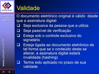 www.unicert.com.br
Compromisso
com
segurança
8
Validade
 Seja exclusiva da pessoa que a utiliza
 Seja passível de verificação
 Esteja sob o controle exclusivo do
signatário
 Esteja ligada ao documento eletrônico de
tal forma que se o conteúdo deste se
alterar, a assinatura digital estará
invalidada (hashing)
 Tenha sido aplicado no prazo de sua
validade
O documento eletrônico original é válido desde
que a assinatura digital:
 