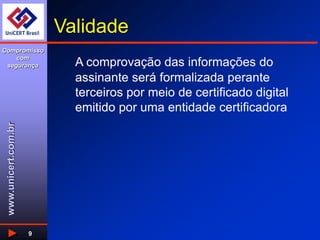 www.unicert.com.br
Compromisso
com
segurança
9
Validade
A comprovação das informações do
assinante será formalizada perante
terceiros por meio de certificado digital
emitido por uma entidade certificadora
 