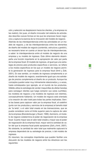 RAphAEl AMIt y chRIStOph ZOtt




ción y selección se desplazaron hacia los clientes, y la empresa no
las realizó). Así pues, el diseño innovador del sistema de activida-
des describe nuevas formas en las que las empresas hacen nego-
cios y captura la esencia de la innovación del modelo de negocio.
Además de las interdependencias entre las actividades en un mo-
delo de negocio, y de las interdependencias entre los elementos
de diseño del modelo de negocio (contenido, estructura y gestión),
es necesario tener en cuenta un tercer tipo de interdependencias,
a saber: la interdependencia entre el modelo de negocio de una
empresa y su modelo de ingresos. Este último elemento desem-
peña una función importante en la apropiación de valor por parte
de la empresa focal. El modelo de ingresos, al igual que una estra-
tegia de precios para productos específicos o servicios, se refiere
a los modos específicos en los que un modelo de negocio permi-                                                     117
te la generación de ingresos para la empresa focal (Amit y Zott,
2001). En ese sentido, un modelo de ingresos complementa a un
diseño de modelo de negocio, exactamente igual que una estrate-
gia de precios complementa al diseño de un producto. Aunque los
conceptos pueden estar muy íntimamente relacionados y, a veces,
hasta entrelazados (por ejemplo, en el mundo de los productos,
Gillette utiliza la estrategia de vender maquinillas de afeitar baratas
para conseguir clientes que luego compren sus caras cuchillas),
los modelos de negocio y los modelos de ingresos son distintos,
conceptualmente hablando. Un modelo de negocio está orientado
a la creación de valor total para todas las partes implicadas. Sien-
ta las bases para capturar valor por la empresa focal, al codefinir
(junto con los productos y servicios de la empresa) el tamaño total
de “la tarta”, o el valor total creado en las transacciones, que se
puede considerar como el límite superior para la captura de valor
de la empresa (Brandenburger y Stuart, 1996). Asimismo, el mode-
lo de negocio codetermina el poder de negociación de la empresa
focal. Cuanto mayor sea el valor total creado y mayor sea el poder
de negociación de la empresa focal, mayor será la cantidad de va-
lor del que la empresa focal podrá apropiarse (Zott y Amit, 2007).
No obstante, la cantidad de valor total que realmente capturará la
empresa dependerá de su estrategia de precios, o del modelo de
ingresos.
En resumen, los conceptos importantes que pueden facilitar una
discusión de los modelos de negocio entre los directivos son los
siguientes:


                                             UNIVERSIA BUSINESS REVIEW | tERcER tRIMEStRE 2009 | ISSN: 1698-5117
 