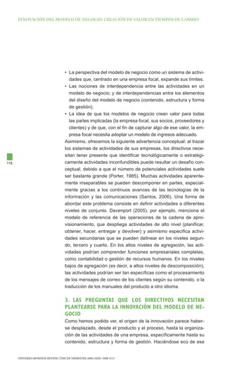 INNOVAcIóN dEl MOdElO dE NEgOcIO: cREAcIóN dE VAlOR EN tIEMpOS dE cAMBIO




                                      • La perspectiva del modelo de negocio como un sistema de activi-
                                         dades que, centrado en una empresa focal, expande sus límites.
                                      • Las nociones de interdependencia entre las actividades en un
                                         modelo de negocio; y de interdependencias entre los elementos
                                         del diseño del modelo de negocio (contenido, estructura y forma
                                         de gestión).
                                      • La idea de que los modelos de negocio crean valor para todas
                                         las partes implicadas (la empresa focal, sus socios, proveedores y
                                         clientes) y de que, con el fin de capturar algo de ese valor, la em-
                                         presa focal necesita adoptar un modelo de ingresos adecuado.
                                      Asimismo, ofrecemos la siguiente advertencia conceptual: al trazar
                                      los sistemas de actividades de sus empresas, los directivos nece-
                                      sitan tener presente que identificar tecnológicamente o estratégi-
118                                   camente actividades inconfundibles puede resultar un desafío con-
                                      ceptual, debido a que el número de potenciales actividades suele
                                      ser bastante grande (Porter, 1985). Muchas actividades aparente-
                                      mente inseparables se pueden descomponer en partes, especial-
                                      mente gracias a los continuos avances de las tecnologías de la
                                      información y las comunicaciones (Santos, 2006). Una forma de
                                      abordar este problema consiste en definir actividades a diferentes
                                      niveles de conjunto. Davenport (2005), por ejemplo, menciona el
                                      modelo de referencia de las operaciones de la cadena de apro-
                                      visionamiento, que despliega actividades de alto nivel (planificar,
                                      obtener, hacer, entregar y devolver) y asimismo especifica activi-
                                      dades secundarias que se pueden delinear en los niveles segun-
                                      do, tercero y cuarto. En los altos niveles de agregación, las acti-
                                      vidades podrían comprender funciones empresariales completas,
                                      como contabilidad o gestión de recursos humanos. En los niveles
                                      bajos de agregación (es decir, a altos niveles de descomposición),
                                      las actividades podrían ser tan específicas como el procesamiento
                                      de los mensajes de correo de los clientes según su contenido, o la
                                      traducción de los manuales del producto a otro idioma.

                                      3. las pRegUNTas qUe lOs DIReCTIvOs NeCesITaN
                                      plaNTeaRse paRa la INNOvaCIÓN Del mODelO De Ne-
                                      gOCIO
                                      Como hemos podido ver, el origen de la innovación parece haber-
                                      se desplazado, desde el producto y el proceso, hasta la organiza-
                                      ción de las actividades de una empresa, específicamente hasta su
                                      contenido, estructura y forma de gestión. Haciéndose eco de ese


      UNIVERSIA BUSINESS REVIEW | tERcER tRIMEStRE 2009 | ISSN: 1698-5117
 