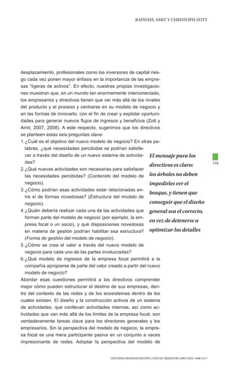 RAphAEl AMIt y chRIStOph ZOtt




desplazamiento, profesionales como los inversores de capital ries-
go cada vez ponen mayor énfasis en la importancia de las empre-
sas “ligeras de activos”. En efecto, nuestras propias investigacio-
nes muestran que, en un mundo tan enormemente interconectado,
los empresarios y directivos tienen que ver más allá de los niveles
del producto y el proceso y centrarse en su modelo de negocio y
en las formas de innovarlo, con el fin de crear y explotar oportuni-
dades para generar nuevos flujos de ingresos y beneficios (Zott y
Amit, 2007, 2008). A este respecto, sugerimos que los directivos
se planteen estas seis preguntas clave:
1. ¿Cuál es el objetivo del nuevo modelo de negocio? En otras pa-
   labras, ¿qué necesidades percibidas se podrían satisfa-
   cer a través del diseño de un nuevo sistema de activida- El mensaje para los
   des?                                                                                                         119
                                                               directivos es claro:
2. ¿Qué nuevas actividades son necesarias para satisfacer
   las necesidades percibidas? (Contenido del modelo de los árboles no deben
   negocio).                                                   impedirles ver el
3. ¿Cómo podrían esas actividades estar relacionadas en-
                                                               bosque, y tienen que
   tre sí de formas novedosas? (Estructura del modelo de
   negocio).                                                   conseguir que el diseño
4. ¿Quién debería realizar cada una de las actividades que general sea el correcto,
   forman parte del modelo de negocio (por ejemplo, la em-
                                                               en vez de detenerse a
   presa focal o un socio), y qué disposiciones novedosas
   en materia de gestión podrían habilitar esa estructura? optimizar los detalles
   (Forma de gestión del modelo de negocio).
5. ¿Cómo se crea el valor a través del nuevo modelo de
   negocio para cada uno de las partes involucradas?
6. ¿Qué modelo de ingresos de la empresa focal permitirá a la
   compañía apropiarse de parte del valor creado a partir del nuevo
   modelo de negocio?
Abordar esas cuestiones permitirá a los directivos comprender
mejor cómo pueden estructurar el destino de sus empresas, den-
tro del contexto de las redes y de los ecosistemas dentro de los
cuales existen. El diseño y la construcción activos de un sistema
de actividades, que conllevan actividades internas, así como ac-
tividades que van más allá de los límites de la empresa focal, son
verdaderamente tareas clave para los directores generales y los
empresarios. Sin la perspectiva del modelo de negocio, la empre-
sa focal es una mera participante pasiva en un conjunto a veces
impresionante de redes. Adoptar la perspectiva del modelo de


                                          UNIVERSIA BUSINESS REVIEW | tERcER tRIMEStRE 2009 | ISSN: 1698-5117
 