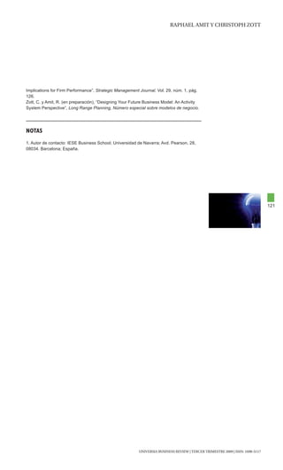 RAphAEl AMIt y chRIStOph ZOtt




Implications for Firm Performance”, Strategic Management Journal, Vol. 29, núm. 1, pág.
126.
Zott, C. y Amit, R. (en preparación), “Designing Your Future Business Model: An Activity
System Perspective”, Long Range Planning, Número especial sobre modelos de negocio.




NOTas
1. Autor de contacto: IESE Business School; Universidad de Navarra; Avd. Pearson, 28,
08034. Barcelona; España.




                                                                                                                               121




                                                         UNIVERSIA BUSINESS REVIEW | tERcER tRIMEStRE 2009 | ISSN: 1698-5117
 