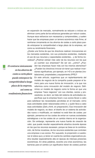 INNOVAcIóN dEl MOdElO dE NEgOcIO: cREAcIóN dE VAlOR EN tIEMpOS dE cAMBIO




                           en expansión de mercado, normalmente se reducen o incluso se
                           eliminan como parte de los esfuerzos generales por reducir costes.
                           Aunque esos esfuerzos son necesarios y comprensibles, y suelen
                           hacer que las empresas pisen un terreno económico más firme, el
                           centrarse únicamente en los ahorros de costes a corto plazo pue-
                           de entorpecer la competitividad a largo plazo de la empresa, así
                           como su rendimiento financiero.
                           ¿Existe una forma de que los directivos realicen innovaciones en
                           los mercados existentes, con sus productos existentes, mediante
                           el uso de sus recursos y capacidades existentes... y de forma no-
                           vedosa? ¿Podrían extraer más valor de los recursos con los que
                                    ya cuentan sus empresas? De ser así, ¿cómo? ¿Pue-
      El centrarse únicamente den las empresas hacer más con los mismos elementos?
110                                 ¿Pueden los directivos innovar sin tener que realizar inver-
              en los ahorros de
                                    siones significativas, por ejemplo, en I+D o en plantas (ins-
           costes a corto plazo talaciones), propiedades y equipamiento (PPE)?
           puede entorpecer la En este artículo, sugerimos que un replanteamiento del
                                    modelo de negocio de la compañía puede preparar el te-
       competitividad a largo
                                    rreno para una nueva forma de innovación, a la que nos
          plazo de la empresa, referimos como innovación del modelo de negocio. Defi-
                    así como su nimos un modelo de negocio como la forma en que una
                                    empresa “hace negocios” con sus clientes, socios y pro-
       rendimiento financiero
                                    veedores; es decir, se trata del sistema de actividades es-
                                    pecíficas que la empresa focal o sus socios llevan a cabo
                           para satisfacer las necesidades percibidas en el mercado; cómo
                           esas actividades están relacionadas entre sí, y quién lleva a cabo
                           esas actividades (Zott y Amit, en preparación). Esa innovación del
                           modelo de negocio, es decir, el diseño de un sistema de activida-
                           des nuevo o modificado, en realidad no está libre de costes; por
                           ejemplo, pensemos en los costes de entrar en nuevas sociedades
                           estratégicas o en los costes de un cambio interno en la organiza-
                           ción. Sin embargo, representa una nueva fuente de creación de
                           valor, que puede resultar especialmente atractiva durante épocas
                           en las que los recursos escasean, porque se basa en la combina-
                           ción, de forma novedosa, de los recursos existentes que controlan
                           una empresa o sus socios. Por supuesto, la propensión a cuestio-
                           nar el status quo y a tener en cuenta los cambios organizativos po-
                           dría resultar especialmente alta en épocas de intensas presiones
                           económicas. En otras palabras, durante una crisis económica, las
                           barreras para el cambio (un significativo factor de costes) podrían


      UNIVERSIA BUSINESS REVIEW | tERcER tRIMEStRE 2009 | ISSN: 1698-5117
 