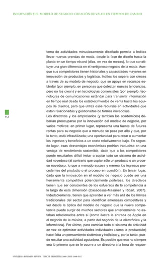 INNOVAcIóN dEl MOdElO dE NEgOcIO: cREAcIóN dE VAlOR EN tIEMpOS dE cAMBIO




                                      tema de actividades minuciosamente diseñado permite a Inditex
                                      llevar nuevas prendas de moda, desde la fase de diseño hasta la
                                      planta en un tiempo récord (días, en vez de meses), lo que consti-
                                      tuye una gran diferencia en el vertiginoso negocio de la moda. Aun-
                                      que sus competidores tienen historiales y capacidades mayores en
                                      innovación de productos y logística, Inditex los supera con creces
                                      a través de su modelo de negocio, que se apoya en recursos es-
                                      tándar (por ejemplo, en personas que detectan nuevas tendencias,
                                      pero no las crean) y en tecnologías comerciales (por ejemplo, tec-
                                      nologías de comunicaciones estándar para transmitir información
                                      en tiempo real desde los establecimientos de venta hasta los equi-
                                      pos de diseño), pero que utiliza esos recursos en actividades que
                                      están relacionadas y gestionadas de formas novedosas.
112                                   Los directivos y los empresarios (y también los académicos) de-
                                      berían preocuparse por la innovación del modelo de negocio, por
                                      varios motivos: en primer lugar, representa una fuente de futuras
                                      rentas para su negocio que a menudo se pasa por alto y que, por
                                      lo tanto, está infrautilizada; una oportunidad para crear o aumentar
                                      los ingresos y beneficios a un coste relativamente bajo. En segun-
                                      do lugar, esas desventajas económicas podrían traducirse en una
                                      ventaja de rendimiento sostenible, dado que a los competidores
                                      puede resultarles difícil imitar o copiar todo un sistema de activi-
                                      dad novedoso (al contrario que copiar sólo un producto o un proce-
                                      so novedoso, lo que a menudo socava y merma los ingresos pro-
                                      cedentes del producto o el proceso en cuestión). En tercer lugar,
                                      dado que la innovación en el modelo de negocio puede ser una
                                      herramienta competitiva potencialmente poderosa, los directivos
                                      tienen que ser conscientes de los esfuerzos de la competencia a
                                      lo largo de esta dimensión (Casadesus-Masanell y Ricart, 2007).
                                      Indudablemente, tienen que aprender a ver más allá de los límites
                                      tradicionales del sector para identificar amenazas competitivas y
                                      ver desde la óptica del modelo de negocio que la nueva compe-
                                      tencia puede surgir de muchos sectores que anteriormente no es-
                                      taban relacionados entre sí (como ilustra la entrada de Apple en
                                      el negocio de la música, a partir del negocio de la electrónica y la
                                      informática). Por último, para cambiar todo el sistema de actividad
                                      en vez de optimizar actividades individuales (como la producción)
                                      hace falta un pensamiento sistémico y holístico y, por lo tanto, pue-
                                      de resultar una actividad agotadora. Es posible que eso no siempre
                                      sea lo primero que se le ocurre a un directivo a la hora de respon-


      UNIVERSIA BUSINESS REVIEW | tERcER tRIMEStRE 2009 | ISSN: 1698-5117
 